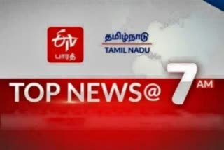 top ten news at 7am  top ten news  7 மணி செய்திகள்  ஈடிவி பாரத்தின் காலை 7 மணி செய்திச் சுருக்கம்  செய்திச் சுருக்கம்  ஈடிவி பாரத்  7 மணி செய்திச் சுருக்கம்  top news  tamilnadu latset news  latest news