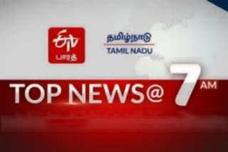 top ten news at 7 am  top ten news  top ten  latest news  tamilnadu latest news  news update  செய்திச் சுருக்கம்  etvbharat  ஈடிவி பாரத்  ஈடிவி பாரத்தின் காலை 7 மணி செய்திச் சுருக்கம்  7 மணி செய்திச் சுருக்கம்  காலை 7 மணி செய்திச் சுருக்கம்