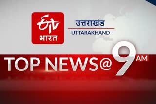 उत्तराखंड की 10 बड़ी खबरें @9AM