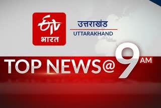 उत्तराखंड की 10 बड़ी खबरें @9AM