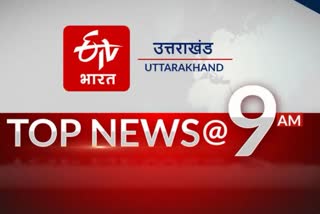 उत्तराखंड की 10 बड़ी खबरें @9AM