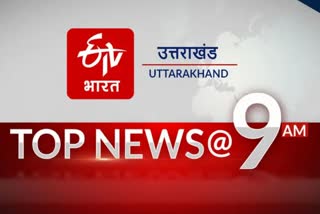 उत्तराखंड की 10 बड़ी खबरें @9AM