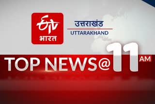 उत्तराखंड की 10 बड़ी खबरें @11AM