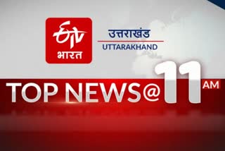 उत्तराखंड की 10 बड़ी खबरें @11AM