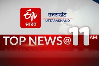 उत्तराखंड की 10 बड़ी खबरें @11AM