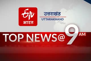 उत्तराखंड की 10 बड़ी खबरें @9AM