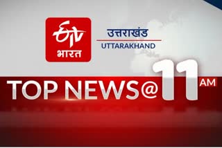 उत्तराखंड की 10 बड़ी खबरें @ 11am